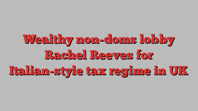 Wealthy non-doms lobby Rachel Reeves for Italian-style tax regime in UK