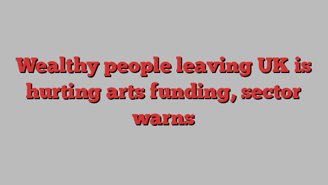 Wealthy people leaving UK is hurting arts funding, sector warns