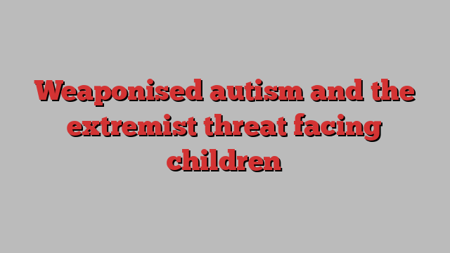 Weaponised autism and the extremist threat facing children