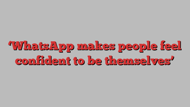 ‘WhatsApp makes people feel confident to be themselves’