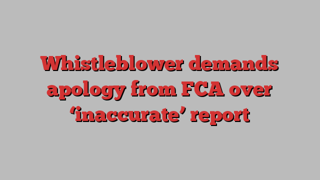 Whistleblower demands apology from FCA over ‘inaccurate’ report