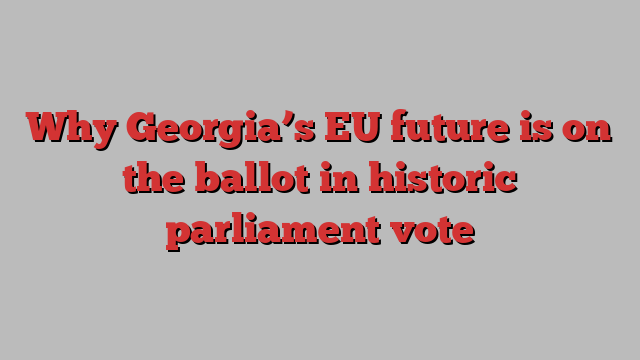 Why Georgia’s EU future is on the ballot in historic parliament vote