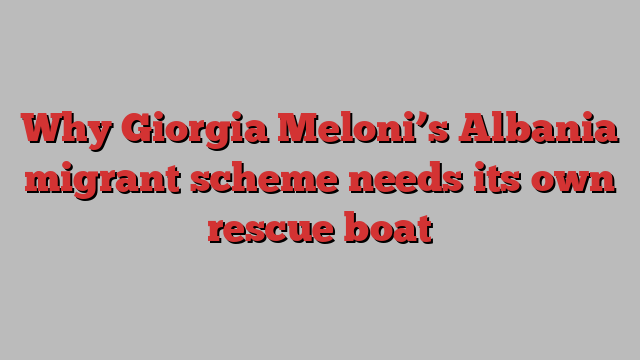 Why Giorgia Meloni’s Albania migrant scheme needs its own rescue boat