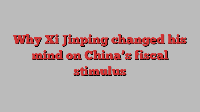 Why Xi Jinping changed his mind on China’s fiscal stimulus