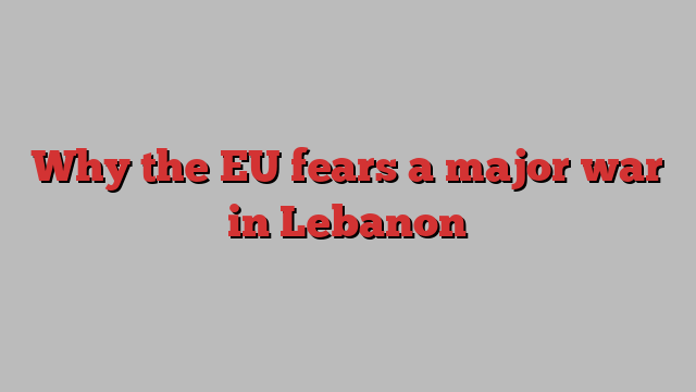 Why the EU fears a major war in Lebanon