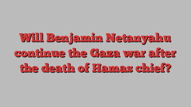 Will Benjamin Netanyahu continue the Gaza war after the death of Hamas chief?