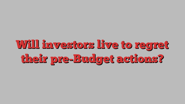 Will investors live to regret their pre-Budget actions?