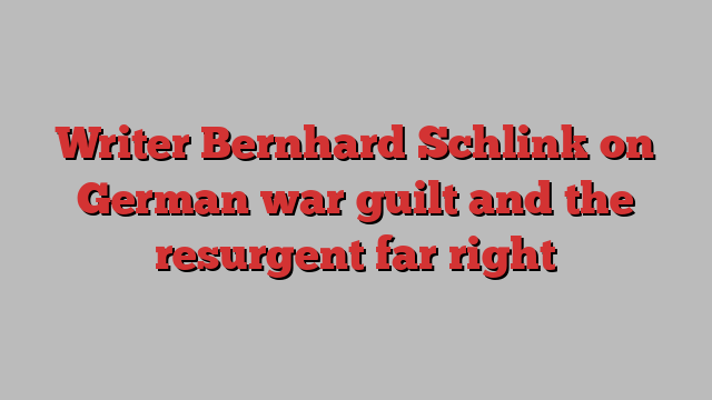 Writer Bernhard Schlink on German war guilt and the resurgent far right