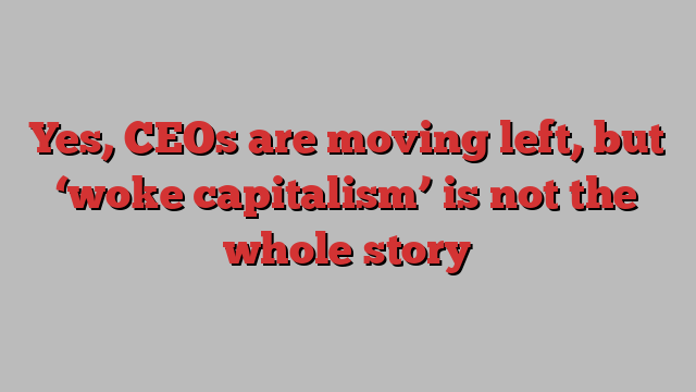 Yes, CEOs are moving left, but ‘woke capitalism’ is not the whole story