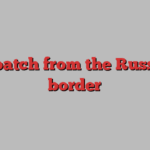 dispatch from the Russian border