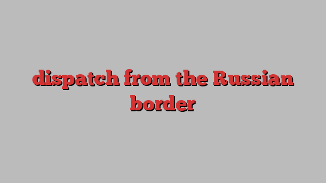 dispatch from the Russian border