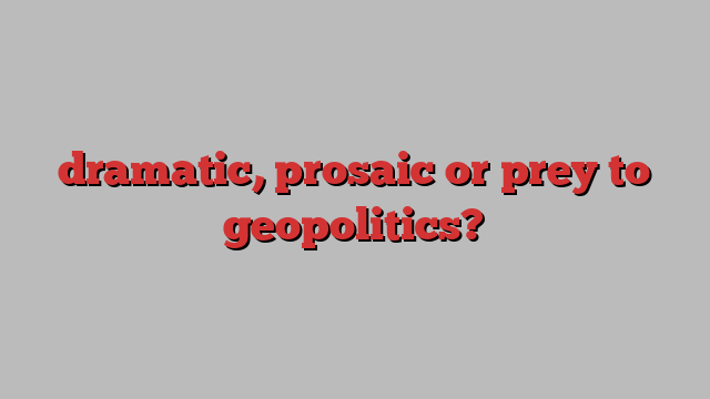 dramatic, prosaic or prey to geopolitics?