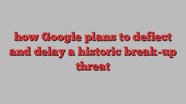 how Google plans to deflect and delay a historic break-up threat