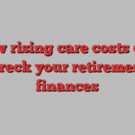 how rising care costs can wreck your retirement finances