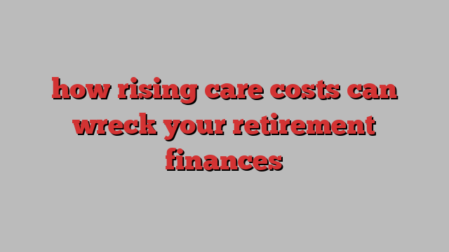 how rising care costs can wreck your retirement finances