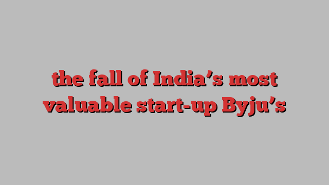 the fall of India’s most valuable start-up Byju’s