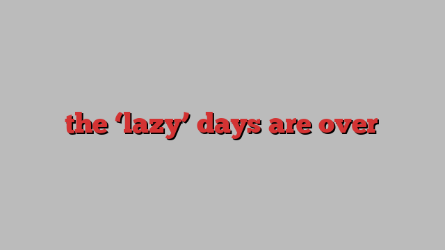 the ‘lazy’ days are over