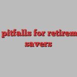 the pitfalls for retirement savers