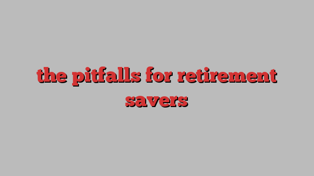 the pitfalls for retirement savers