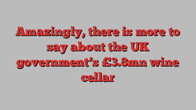 Amazingly, there is more to say about the UK government’s £3.8mn wine cellar