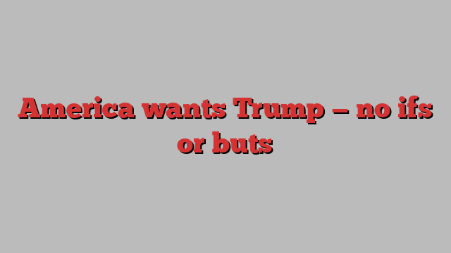 America wants Trump — no ifs or buts