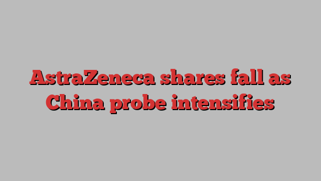 AstraZeneca shares fall as China probe intensifies