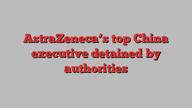 AstraZeneca’s top China executive detained by authorities