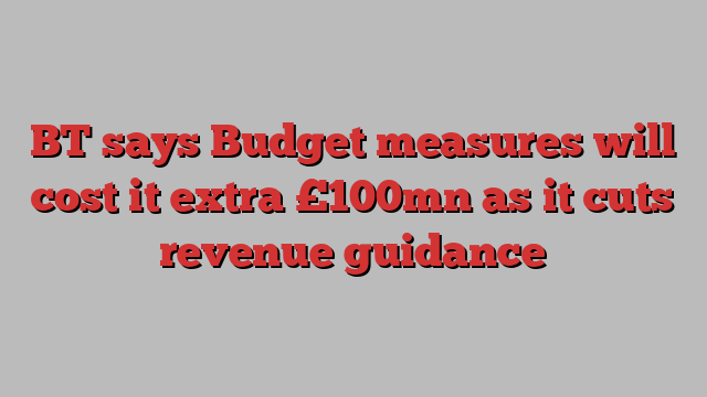 BT says Budget measures will cost it extra £100mn as it cuts revenue guidance