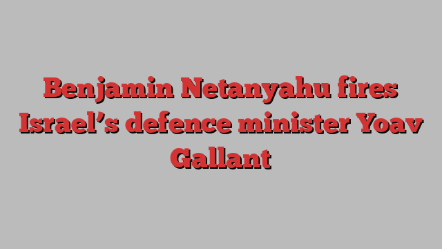 Benjamin Netanyahu fires Israel’s defence minister Yoav Gallant