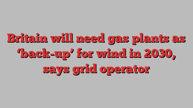 Britain will need gas plants as ‘back-up’ for wind in 2030, says grid operator