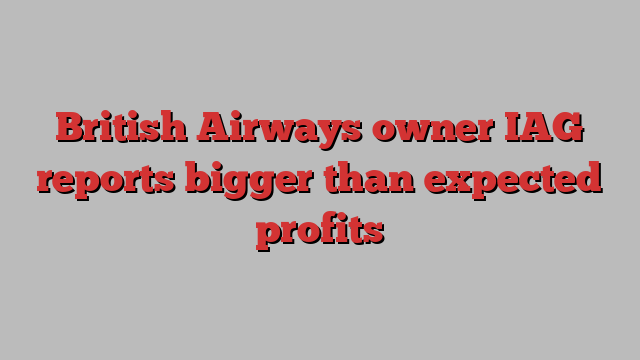 British Airways owner IAG reports bigger than expected profits