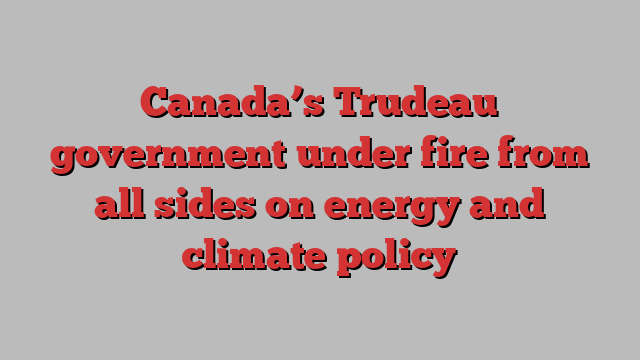 Canada’s Trudeau government under fire from all sides on energy and climate policy