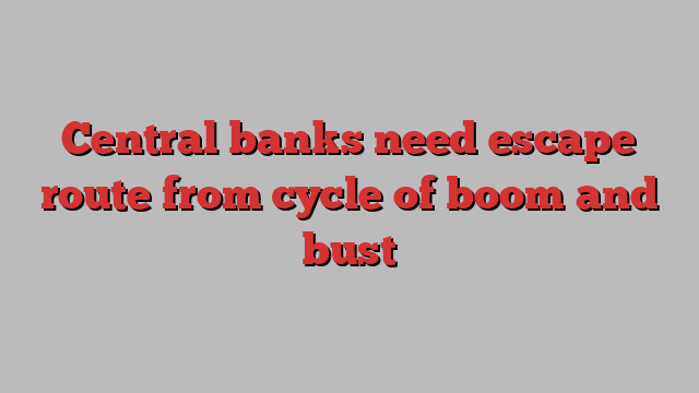 Central banks need escape route from cycle of boom and bust