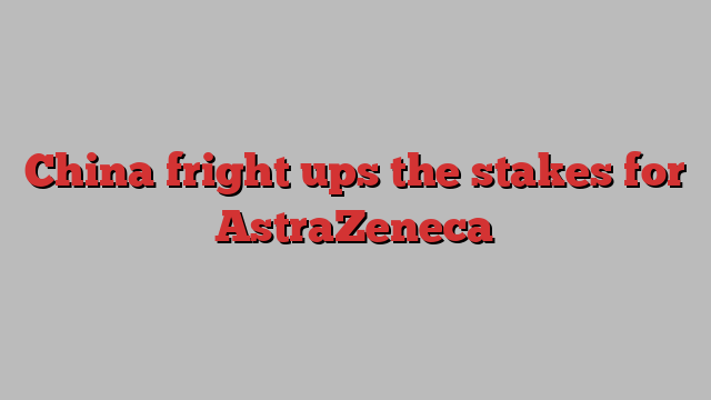 China fright ups the stakes for AstraZeneca