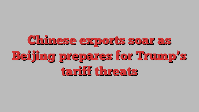 Chinese exports soar as Beijing prepares for Trump’s tariff threats