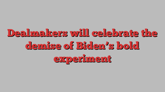 Dealmakers will celebrate the demise of Biden’s bold experiment