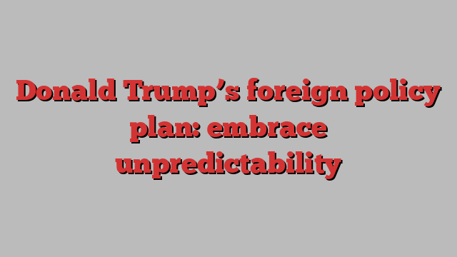 Donald Trump’s foreign policy plan: embrace unpredictability