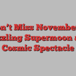 Don’t Miss November’s Dazzling Supermoon and Cosmic Spectacle