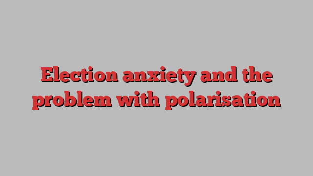 Election anxiety and the problem with polarisation