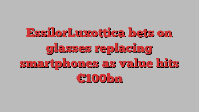 EssilorLuxottica bets on glasses replacing smartphones as value hits €100bn