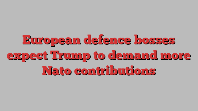 European defence bosses expect Trump to demand more Nato contributions