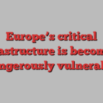 Europe’s critical infrastructure is becoming dangerously vulnerable