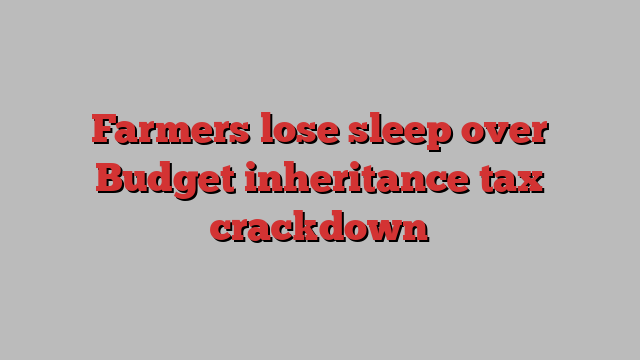 Farmers lose sleep over Budget inheritance tax crackdown