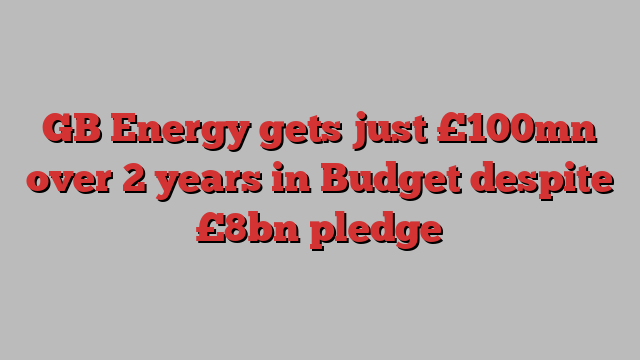 GB Energy gets just £100mn over 2 years in Budget despite £8bn pledge