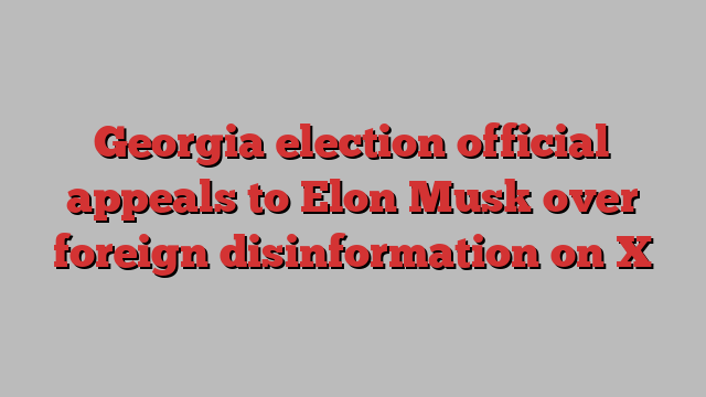 Georgia election official appeals to Elon Musk over foreign disinformation on X