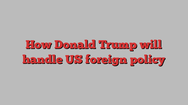 How Donald Trump will handle US foreign policy