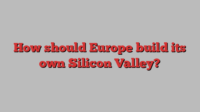 How should Europe build its own Silicon Valley?