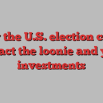 How the U.S. election could impact the loonie and your investments