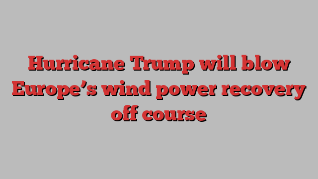 Hurricane Trump will blow Europe’s wind power recovery off course