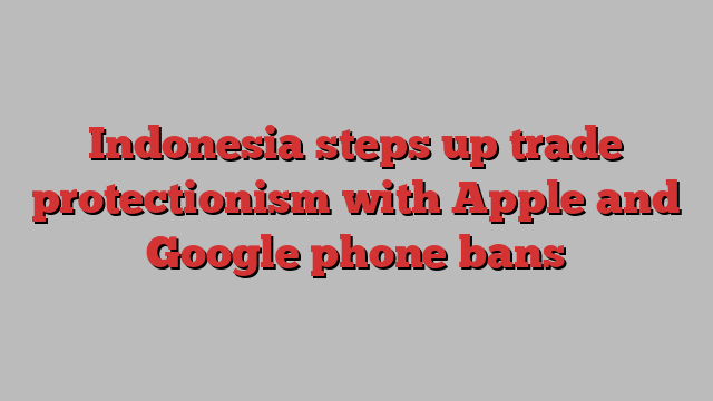 Indonesia steps up trade protectionism with Apple and Google phone bans